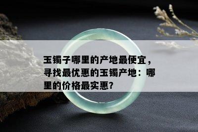 玉镯子哪里的产地更便宜，寻找更优惠的玉镯产地：哪里的价格最实惠？