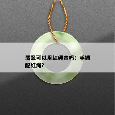 翡翠可以用红绳串吗：手镯配红绳？