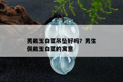 男戴玉白菜吊坠好吗？男生佩戴玉白菜的寓意