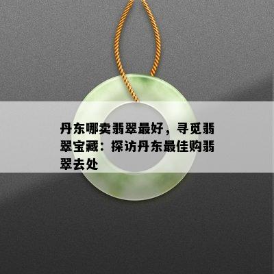 丹东哪卖翡翠更好，寻觅翡翠宝藏：探访丹东更佳购翡翠去处