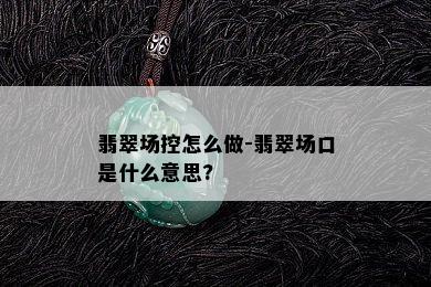 翡翠场控怎么做-翡翠场口是什么意思?