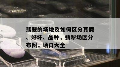 翡翠的场地及如何区分真假、好坏、品种，翡翠场区分布图，场口大全