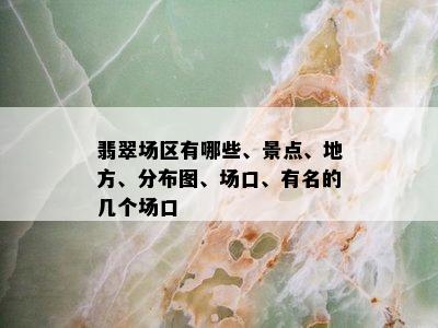 翡翠场区有哪些、景点、地方、分布图、场口、有名的几个场口