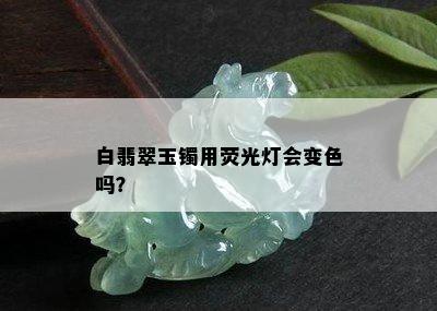 白翡翠玉镯用荧光灯会变色吗？