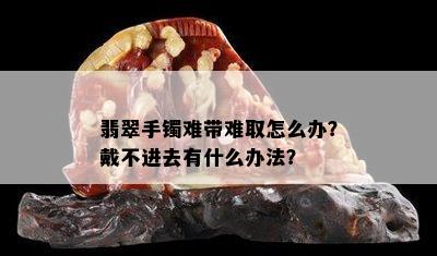 翡翠手镯难带难取怎么办？戴不进去有什么办法？