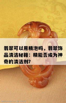 翡翠可以用精泡吗，翡翠饰品清洁秘籍：精能否成为神奇的清洁剂？