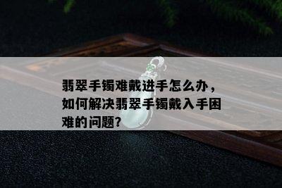 翡翠手镯难戴进手怎么办，如何解决翡翠手镯戴入手困难的问题？