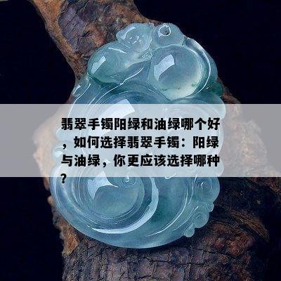 翡翠手镯阳绿和油绿哪个好，如何选择翡翠手镯：阳绿与油绿，你更应该选择哪种？