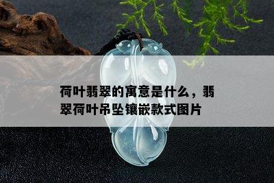 荷叶翡翠的寓意是什么，翡翠荷叶吊坠镶嵌款式图片