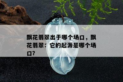 飘花翡翠出于哪个场口，飘花翡翠：它的起源是哪个场口？