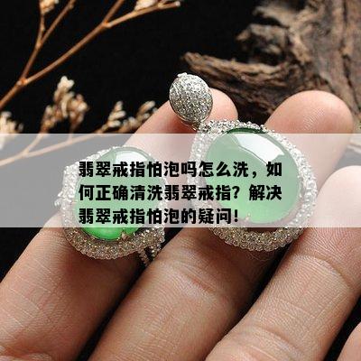 翡翠戒指怕泡吗怎么洗，如何正确清洗翡翠戒指？解决翡翠戒指怕泡的疑问！