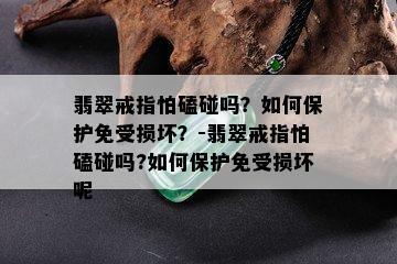 翡翠戒指怕磕碰吗？如何保护免受损坏？-翡翠戒指怕磕碰吗?如何保护免受损坏呢