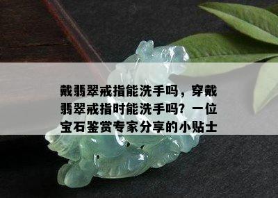 戴翡翠戒指能洗手吗，穿戴翡翠戒指时能洗手吗？一位宝石鉴赏专家分享的小贴士