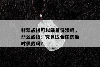 翡翠戒指可以戴着洗澡吗，翡翠戒指：究竟适合在洗澡时佩戴吗？