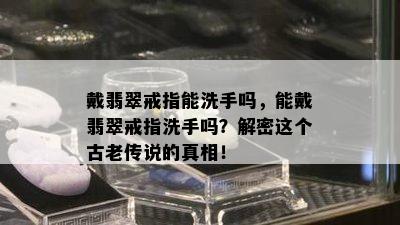 戴翡翠戒指能洗手吗，能戴翡翠戒指洗手吗？解密这个古老传说的真相！