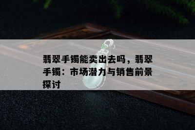 翡翠手镯能卖出去吗，翡翠手镯：市场潜力与销售前景探讨