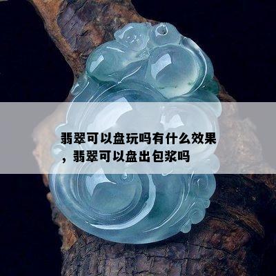 翡翠可以盘玩吗有什么效果，翡翠可以盘出包浆吗