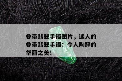 叠带翡翠手镯图片，迷人的叠带翡翠手镯：令人陶醉的华丽之美！