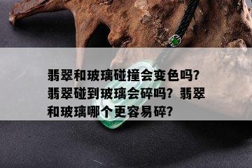 翡翠和玻璃碰撞会变色吗？翡翠碰到玻璃会碎吗？翡翠和玻璃哪个更容易碎？