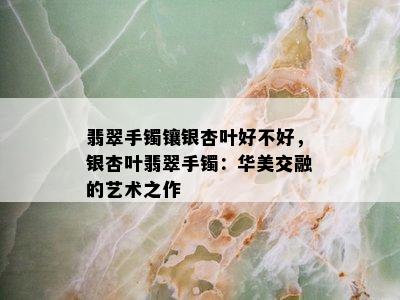 翡翠手镯镶银杏叶好不好，银杏叶翡翠手镯：华美交融的艺术之作