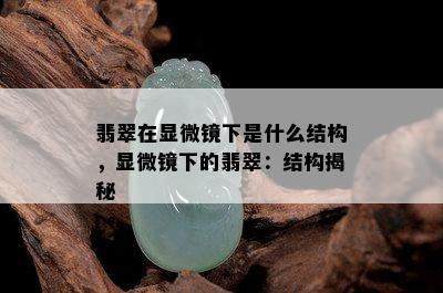 翡翠在显微镜下是什么结构，显微镜下的翡翠：结构揭秘