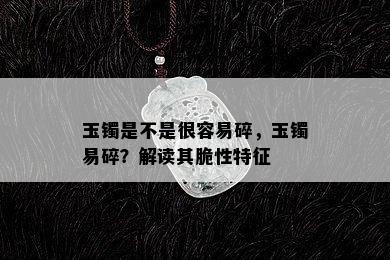 玉镯是不是很容易碎，玉镯易碎？解读其脆性特征