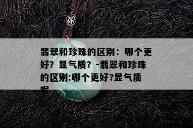 翡翠和珍珠的区别：哪个更好？显气质？-翡翠和珍珠的区别:哪个更好?显气质呢