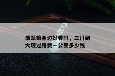 翡翠镶金边好看吗，三门到大理过路费一公里多少钱