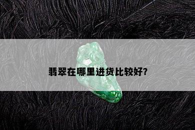 翡翠在哪里进货比较好？