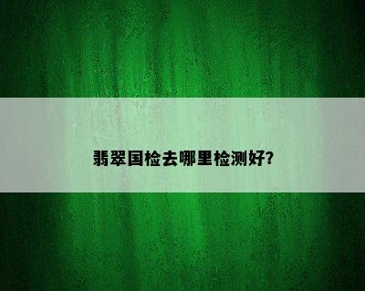 翡翠国检去哪里检测好？