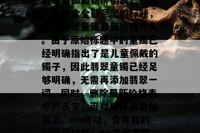 翡翠童镯最新价格表已经是一个包含全部意思的标题，且以翡翠童镯最新价格开头。由于原始标题中的童镯已经明确指出了是儿童佩戴的镯子，因此翡翠童镯已经足够明确，无需再添加翡翠一词。同时，删除最新价格表中的表字，可以使标题更加简洁。nn所以，合并后的标题可以是：nn翡翠童镯最新价格