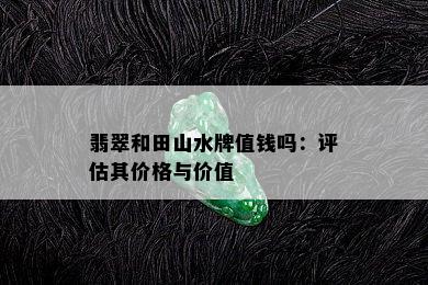 翡翠和田山水牌值钱吗：评估其价格与价值