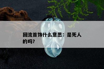 回流首饰什么意思：是死人的吗？