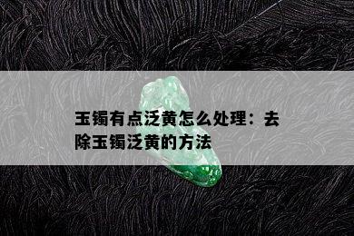 玉镯有点泛黄怎么处理：去除玉镯泛黄的方法