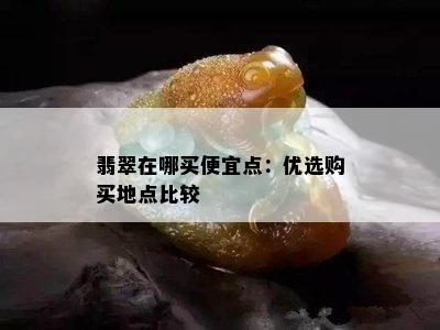 翡翠在哪买便宜点：优选购买地点比较