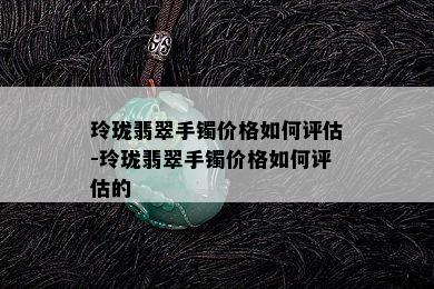 玲珑翡翠手镯价格如何评估-玲珑翡翠手镯价格如何评估的