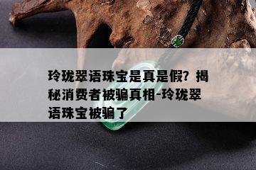 玲珑翠语珠宝是真是假？揭秘消费者被骗真相-玲珑翠语珠宝被骗了