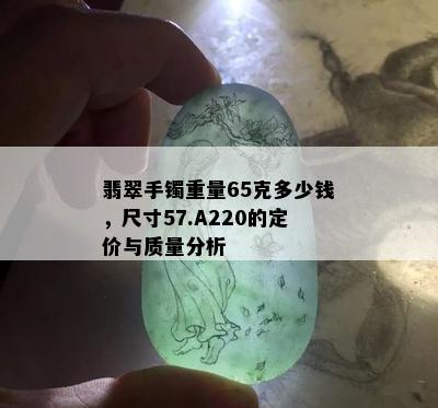 翡翠手镯重量65克多少钱，尺寸57.A220的定价与质量分析