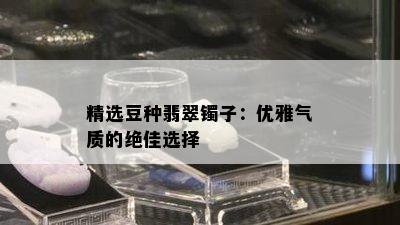 精选豆种翡翠镯子：优雅气质的绝佳选择