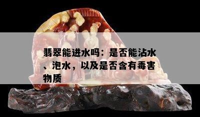 翡翠能进水吗：是否能沾水、泡水，以及是否含有害物质