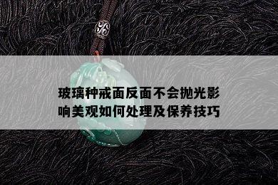 玻璃种戒面反面不会抛光影响美观如何处理及保养技巧