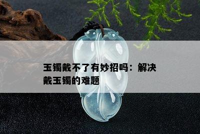 玉镯戴不了有妙招吗：解决戴玉镯的难题