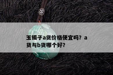 玉镯子a货价格便宜吗？a货与b货哪个好？