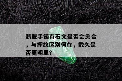 翡翠手镯有石文是否会愈合，与摔纹区别何在，戴久是否更明显？