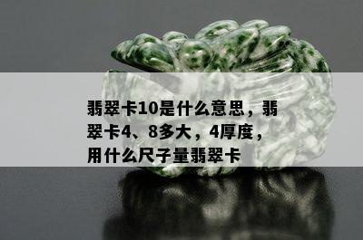 翡翠卡10是什么意思，翡翠卡4、8多大，4厚度，用什么尺子量翡翠卡