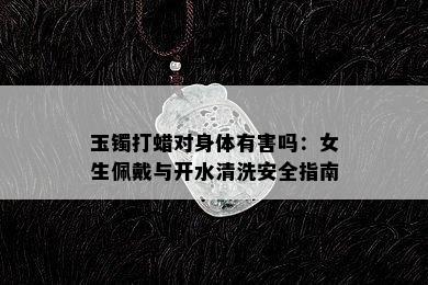 玉镯打蜡对身体有害吗：女生佩戴与开水清洗安全指南