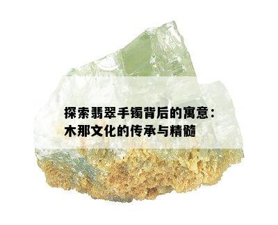 探索翡翠手镯背后的寓意：木那文化的传承与精髓