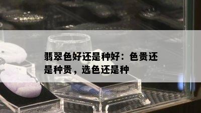 翡翠色好还是种好：色贵还是种贵，选色还是种