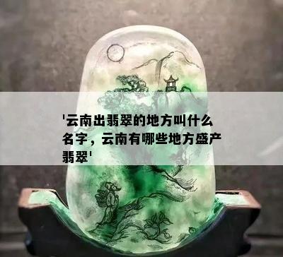 '云南出翡翠的地方叫什么名字，云南有哪些地方盛产翡翠'