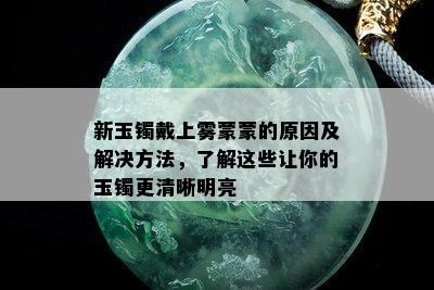 新玉镯戴上雾蒙蒙的原因及解决方法，了解这些让你的玉镯更清晰明亮